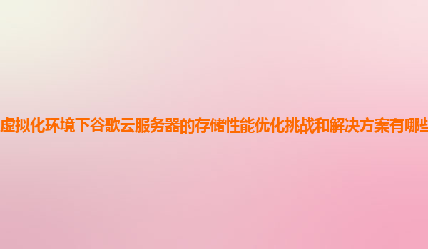 虚拟化环境下谷歌云服务器的存储性能优化挑战和解决方案有哪些实践案例？