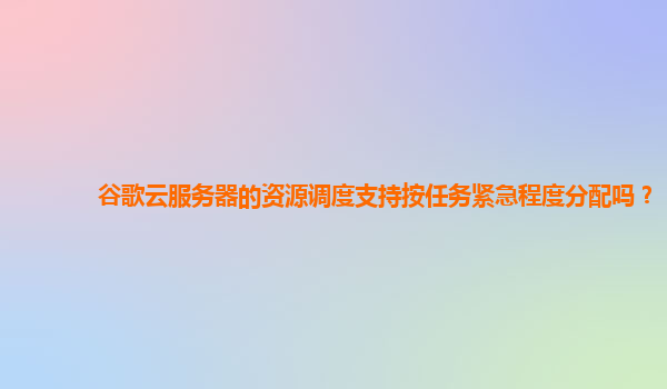 谷歌云服务器的资源调度支持按任务紧急程度分配吗？