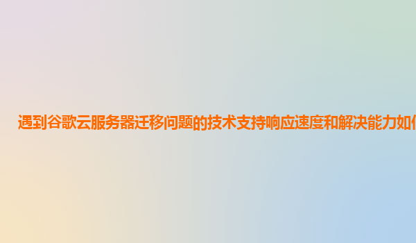 遇到谷歌云服务器迁移问题的技术支持响应速度和解决能力如何评价？