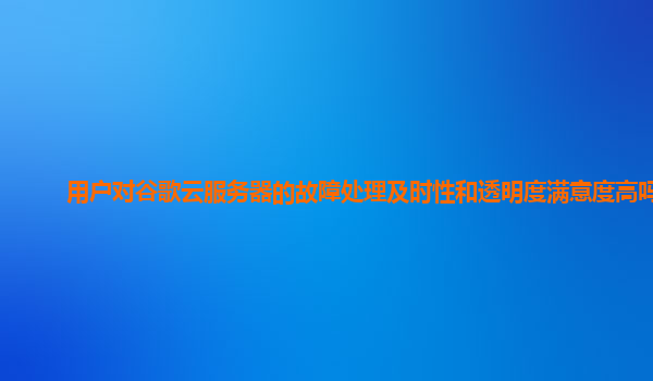 用户对谷歌云服务器的故障处理及时性和透明度满意度高吗？