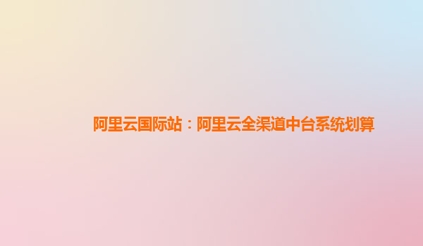 阿里云国际站：阿里云全渠道中台系统划算
