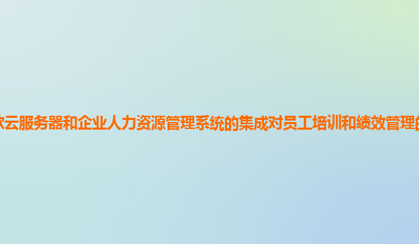 谷歌云服务器和企业人力资源管理系统的集成对员工培训和绩效管理的支持力度如何？