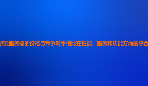 谷歌云服务器的价格与竞争对手相比在性能、服务和功能方面的综合优势体现在哪？