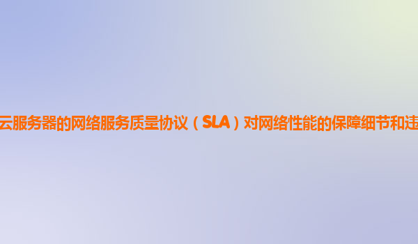 谷歌云服务器的网络服务质量协议（SLA）对网络性能的保障细节和违约责任明确吗？