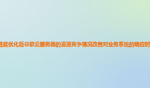 性能优化后谷歌云服务器的资源竞争情况改善对业务系统的响应时间影响如何？