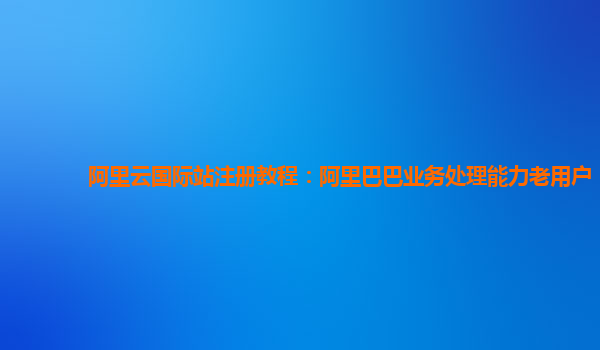 阿里云国际站注册教程：阿里巴巴业务处理能力老用户