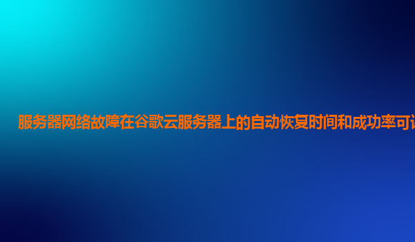 服务器网络故障在谷歌云服务器上的自动恢复时间和成功率可评估吗？