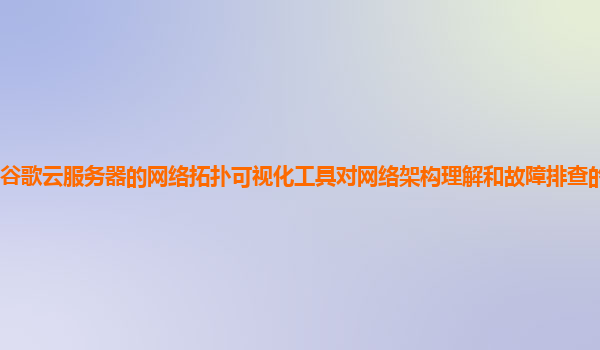谷歌云服务器的网络拓扑可视化工具对网络架构理解和故障排查的帮助大吗？