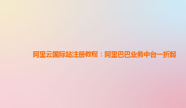 阿里云国际站注册教程：阿里巴巴业务中台一折起