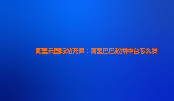 阿里云国际站充值：阿里巴巴数据中台怎么发