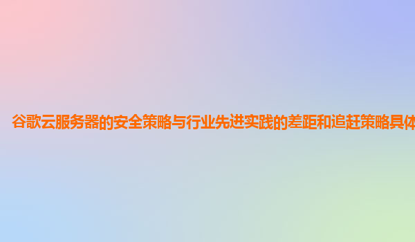 谷歌云服务器的安全策略与行业先进实践的差距和追赶策略具体是什么？