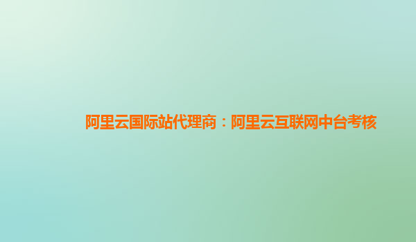 阿里云国际站代理商：阿里云互联网中台考核
