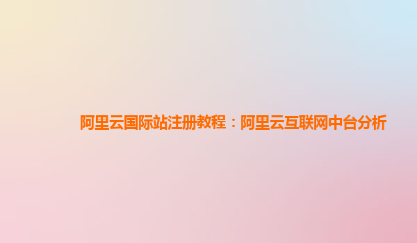 阿里云国际站注册教程：阿里云互联网中台分析