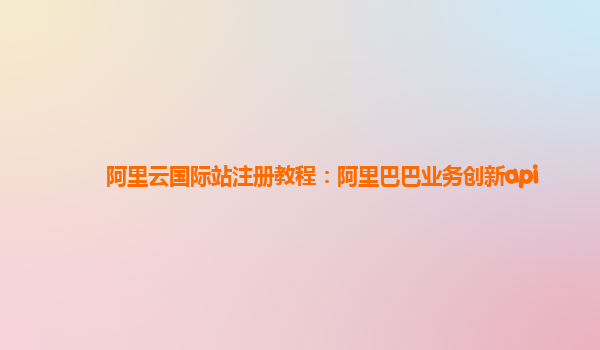 阿里云国际站注册教程：阿里巴巴业务创新api