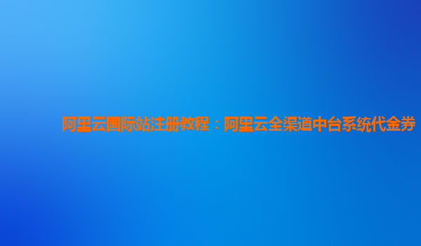 阿里云国际站注册教程：阿里云全渠道中台系统代金券