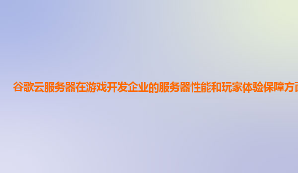 谷歌云服务器在游戏开发企业的服务器性能和玩家体验保障方面如何？