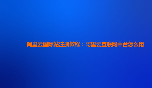 阿里云国际站注册教程：阿里云互联网中台怎么用