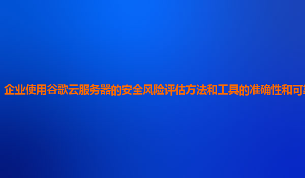 企业使用谷歌云服务器的安全风险评估方法和工具的准确性和可靠性如何？