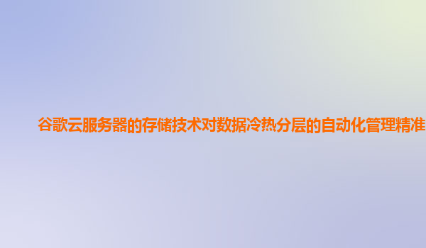 谷歌云服务器的存储技术对数据冷热分层的自动化管理精准吗？