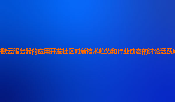 谷歌云服务器的应用开发社区对新技术趋势和行业动态的讨论活跃度和价值高吗？