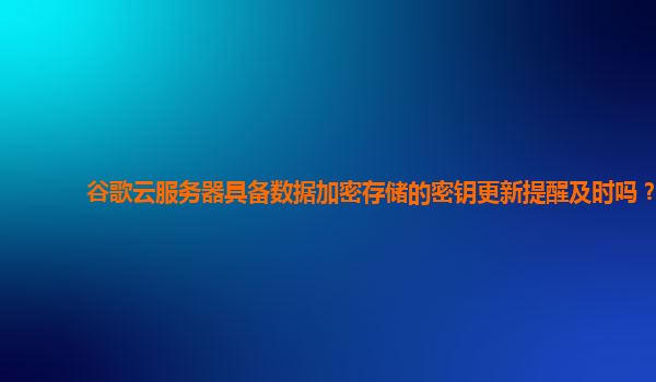 谷歌云服务器具备数据加密存储的密钥更新提醒及时吗？