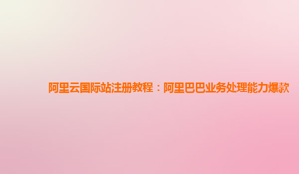 阿里云国际站注册教程：阿里巴巴业务处理能力爆款