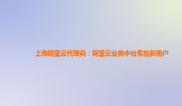 上海阿里云代理商：阿里云业务中台系统新用户