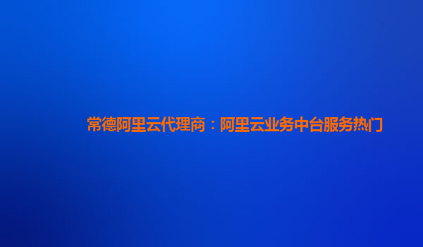常德阿里云代理商：阿里云业务中台服务热门