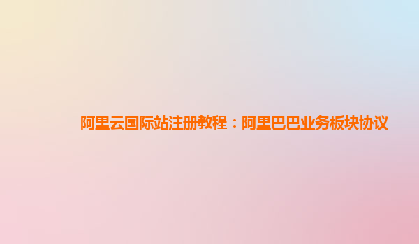 阿里云国际站注册教程：阿里巴巴业务板块协议