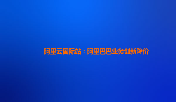 阿里云国际站：阿里巴巴业务创新降价