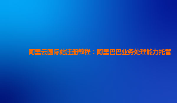 阿里云国际站注册教程：阿里巴巴业务处理能力托管