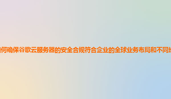 如何确保谷歌云服务器的安全合规符合企业的全球业务布局和不同地区法规要求？