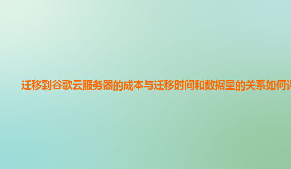 迁移到谷歌云服务器的成本与迁移时间和数据量的关系如何评估？