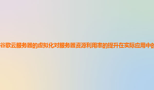 谷歌云服务器的虚拟化对服务器资源利用率的提升在实际应用中的效果评估？