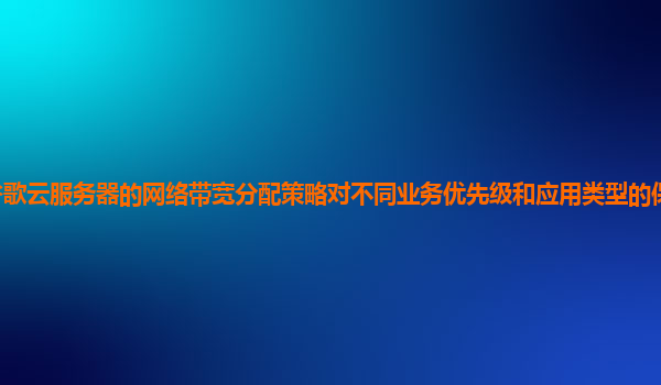谷歌云服务器的网络带宽分配策略对不同业务优先级和应用类型的保障能力如何？