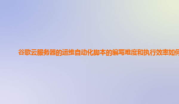 谷歌云服务器的运维自动化脚本的编写难度和执行效率如何？