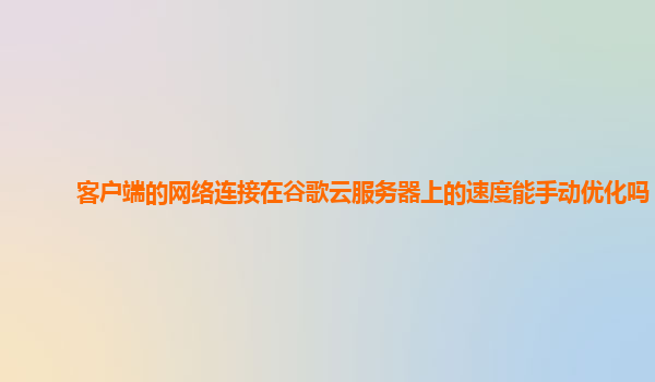 客户端的网络连接在谷歌云服务器上的速度能手动优化吗？