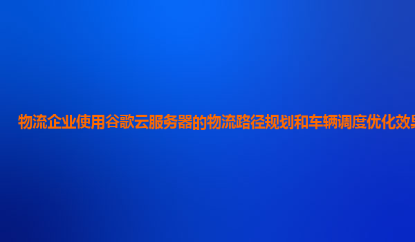 物流企业使用谷歌云服务器的物流路径规划和车辆调度优化效果好吗？