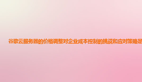 谷歌云服务器的价格调整对企业成本控制的挑战和应对策略是什么？