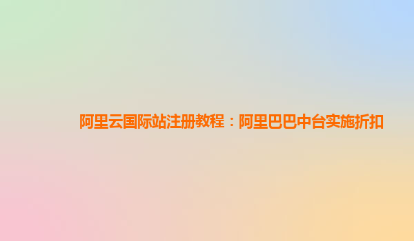 阿里云国际站注册教程：阿里巴巴中台实施折扣