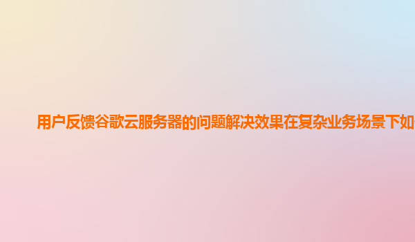 用户反馈谷歌云服务器的问题解决效果在复杂业务场景下如何？