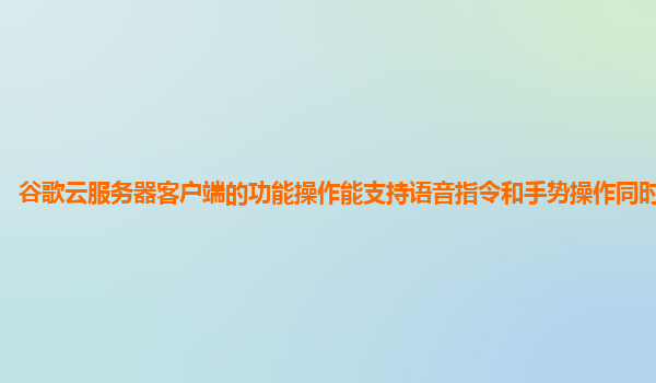 谷歌云服务器客户端的功能操作能支持语音指令和手势操作同时进行吗？