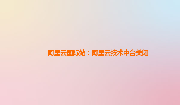 阿里云国际站：阿里云技术中台关闭