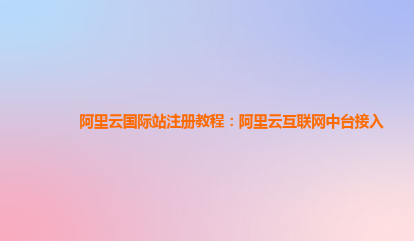 阿里云国际站注册教程：阿里云互联网中台接入