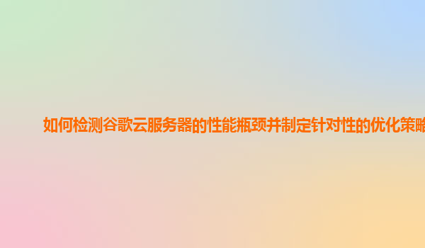 如何检测谷歌云服务器的性能瓶颈并制定针对性的优化策略？