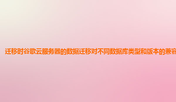 迁移时谷歌云服务器的数据迁移对不同数据库类型和版本的兼容性如何？