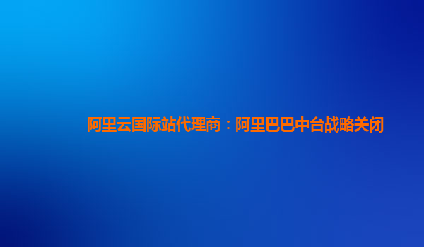 阿里云国际站代理商：阿里巴巴中台战略关闭