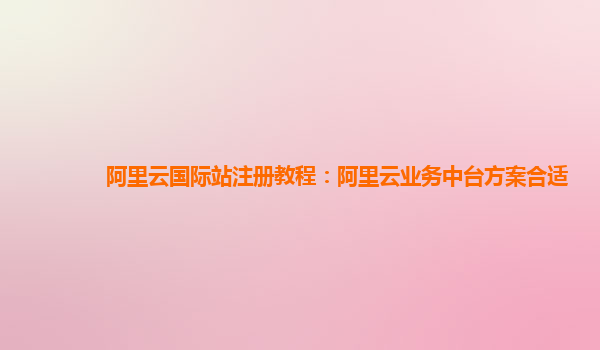 阿里云国际站注册教程：阿里云业务中台方案合适