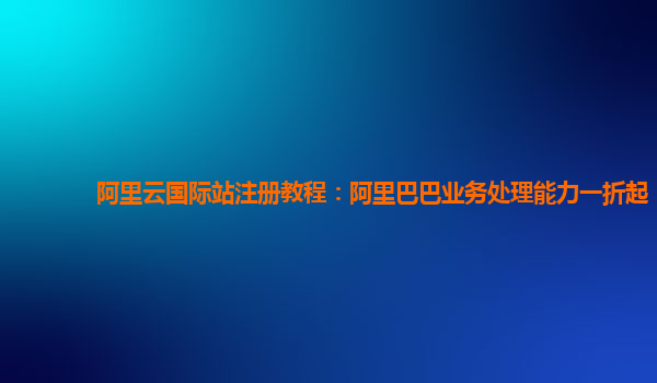 阿里云国际站注册教程：阿里巴巴业务处理能力一折起