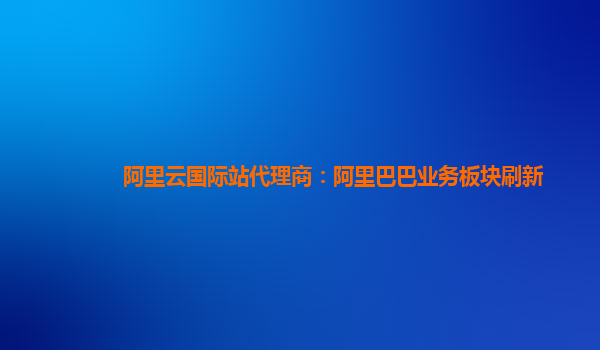 阿里云国际站代理商：阿里巴巴业务板块刷新